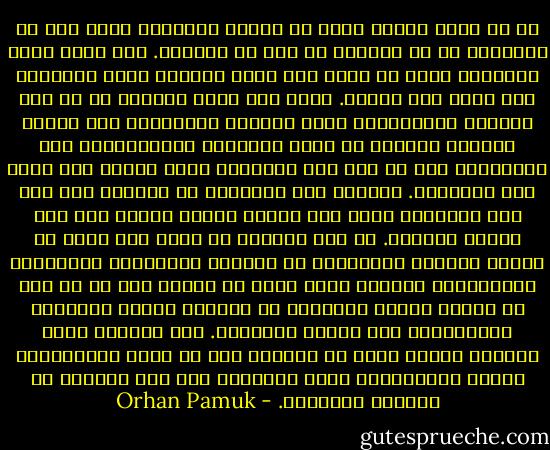 لا بد أننا جميعا عشنا في أوقات اكتشفنا فيها أنه من الممتع، بل من المريح أن نحط من أنفسنا. حتى ونحن نقول لأنفسنا إننا لا قيمة لنا مرات ومرات، وكأن التكرار سوف يجعل ذلك حقيقة. فجأة نجد أننا تحررنا من كل تلك القيود الأخلاقية التي تدعونا للاذعان، ومن القلق الخانق لضرورة أن نطيع القواعد والقوانين، ومن الاضطرار إلى أن نكز على أسناننا ونحن نتشوف لأن نكون مثل الآخرين. وعندما يحط الآخرون من شأننا، نصل إلى نفس النتيجة التي نصل إليها عندما نبادر نحن إلى إذلال أنفسنا. ثم نجد أنفسنا في مكان حيث يمكن أن ننغمس بمنتهى الأريحية في وجودنا ورائحتنا وقذارتنا وعاداتنا، المكان الذي يمكن أن نتخلى فيه عن كل أمل في تحسين الذات والتوقف عن محاولة تغذية الأفكار المتفائلة حول البشر الآخرين. هذا المكان شديد الراحة لدرجة أننا لا نستطيع إلا أن نشعر بالامتنان للغضب والأنانية التي أوصلتنا إلى تلك اللحظة من الحرية والعزلة. - Orhan Pamuk