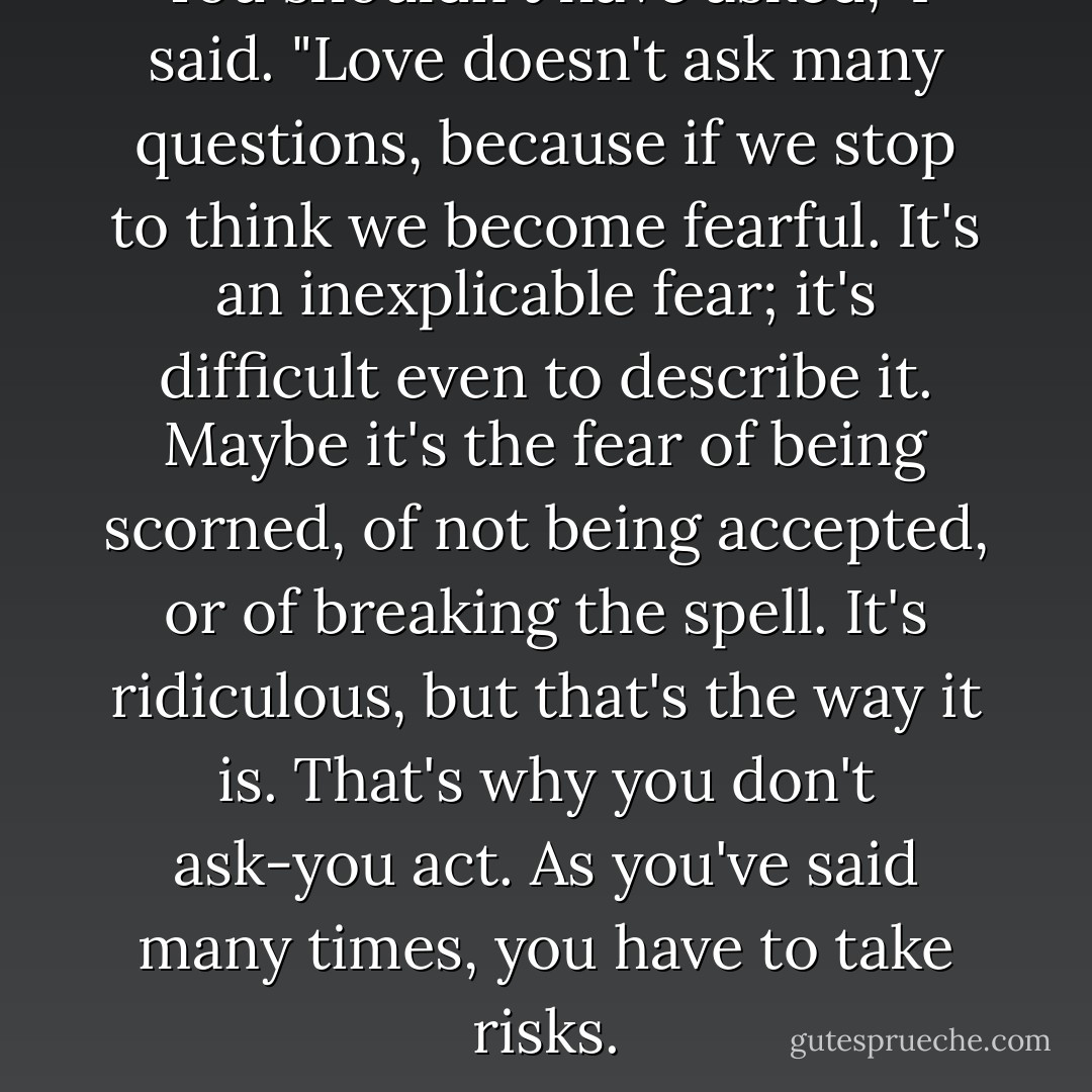 You shouldn't have asked," I said. "Love doesn't ask many questions, because if we stop to think we become fearful. It's an inexplicable fear; it's difficult even to describe it. Maybe it's the fear of being scorned, of not being accepted, or of breaking the spell. It's ridiculous, but that's the way it is. That's why you don't ask-you act. As you've said many times, you have to take risks. - Paulo Coelho