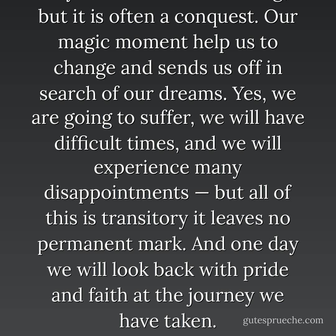 Joy is sometimes a blessing, but it is often a conquest. Our magic moment help us to change and sends us off in search of our dreams. Yes, we are going to suffer, we will have difficult times, and we will experience many disappointments — but all of this is transitory it leaves no permanent mark. And one day we will look back with pride and faith at the journey we have taken. - Paulo Coelho