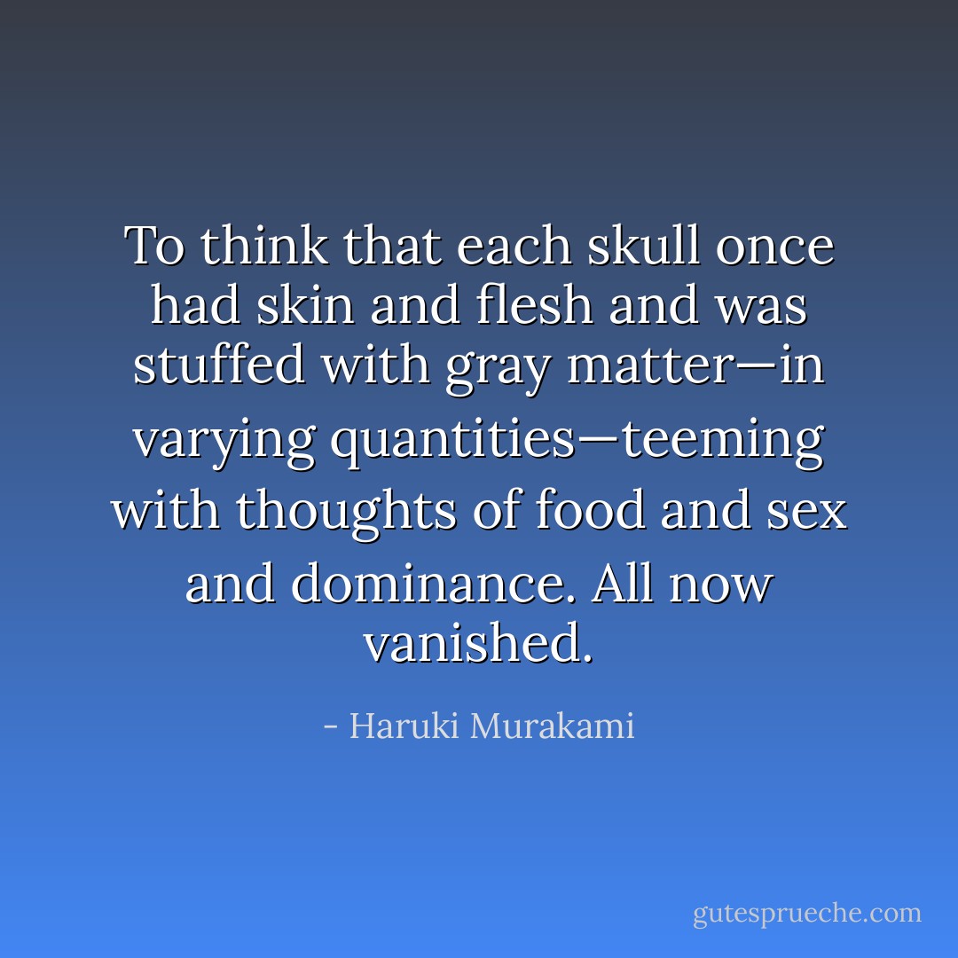 To think that each skull once had skin and flesh and was stuffed with gray matter—in varying quantities—teeming with thoughts of food and sex and dominance. All now vanished. - Haruki Murakami