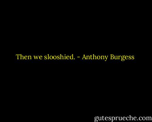 Then we slooshied. - Anthony Burgess