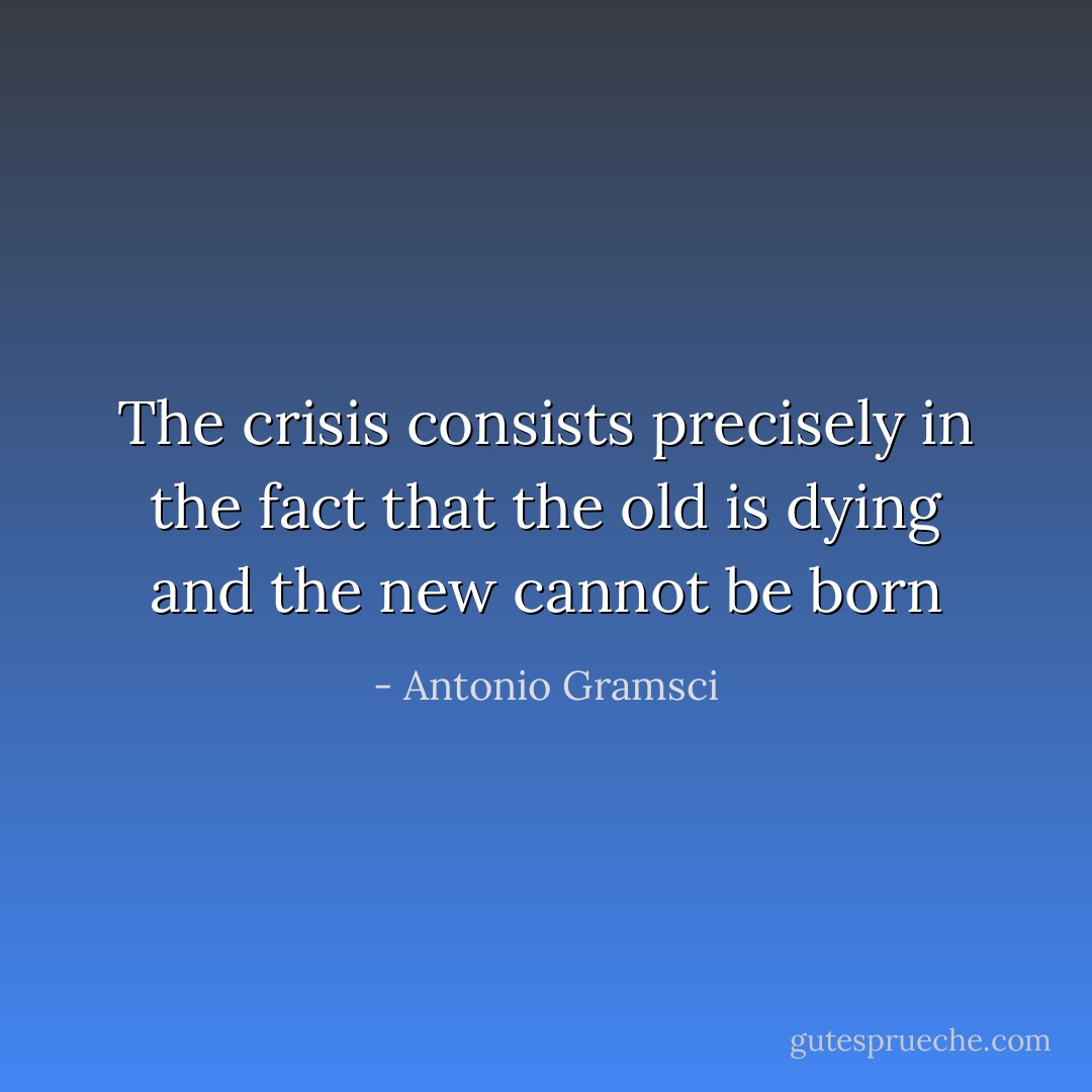 The crisis consists precisely in the fact that the old is dying and the new cannot be born - Antonio Gramsci