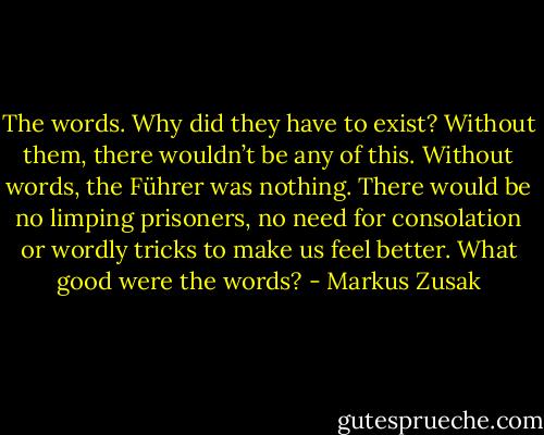 The words. Why did they have to exist? Without them, there wouldn’t be any of this. Without words, the Führer was nothing. There would be no limping prisoners, no need for consolation or wordly tricks to make us feel better. What good were the words? - Markus Zusak