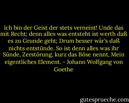 Ich bin der Geist der stets verneint!<br />Unde das mit Recht; denn alles was entsteht<br />ist werth daß es zu Grunde geht;<br />Drum besser wär's daß nichts entstünde.<br />So ist denn alles was ihr Sünde,<br />Zerstörung, kurz das Böse nennt,<br />Mein eigentliches Element. - Johann Wolfgang von Goethe