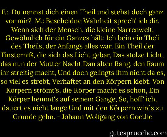 F.: <br />Du nennst dich einen Theil und stehst doch ganz vor mir?<br /><br />M.:<br />Bescheidne Wahrheit sprech' ich dir.<br />Wenn sich der Mensch, die kleine Narrenwelt,<br />Gewöhnlich für ein Ganzes hält;<br />Ich bein ein Theli des Theils, der Anfangs alles war,<br />Ein Theil der Finsterniß, die sich das Licht gebar,<br />Das stolze Licht, das nun der Mutter Nacht<br />Dan alten Rang, den Raum ihr streitig macht,<br />Und doch gelingts ihm nicht da es, so viel es strebt,<br />Verhaftet an den Körpern klebt.<br />Von Körpern strömt's, die Körper macht es schön,<br />Ein Körper hemmt's auf seinem Gange,<br />So, hoff' ich, dauert es nicht lange<br />Und mit den Körpern wirds zu Grunde gehn. - Johann Wolfgang von Goethe
