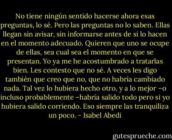 No tiene ningún sentido hacerse ahora esas preguntas, lo sé. Pero las preguntas no lo saben. Ellas llegan sin avisar, sin informarse antes de si lo hacen en el momento adecuado. Quieren que uno se ocupe de ellas, sea cual sea el momento en que se presentan. Yo ya me he acostumbrado a tratarlas bien. Les contesto que no sé. A veces les digo también que creo que no, que no habría cambiado nada. Tal vez lo hubiera hecho otro, y a lo mejor –o incluso probablemente –habría salido todo pero si yo hubiera salido corriendo. Eso siempre las tranquiliza un poco. - Isabel Abedi