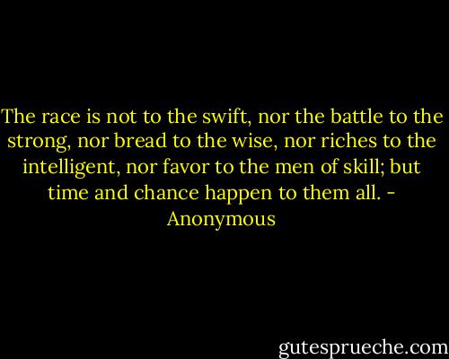 The race is not to the swift, nor the battle to the strong, nor bread to the wise, nor riches to the intelligent, nor favor to the men of skill; but time and chance happen to them all. - Anonymous