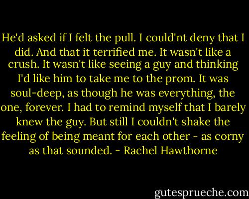 He'd asked if I felt the pull. I could'nt deny that I did. And that it terrified me.<br />It wasn't like a crush. It wasn't like seeing a guy and thinking I'd like him to take me to the prom. It was soul-deep, as though he was everything, the one, forever. I had to remind myself that I barely knew the guy. But still I couldn't shake the feeling of being meant for each other - as corny as that sounded. - Rachel Hawthorne