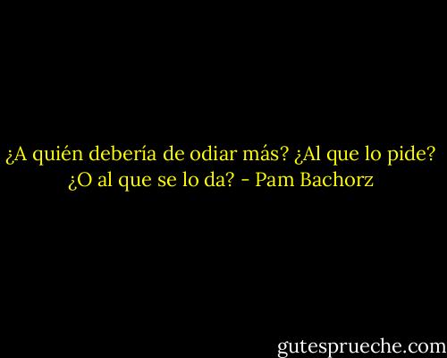 ¿A quién debería de odiar más? ¿Al que lo pide? ¿O al que se lo da? - Pam Bachorz