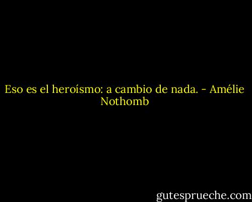 Eso es el heroísmo: a cambio de nada. - Amélie Nothomb