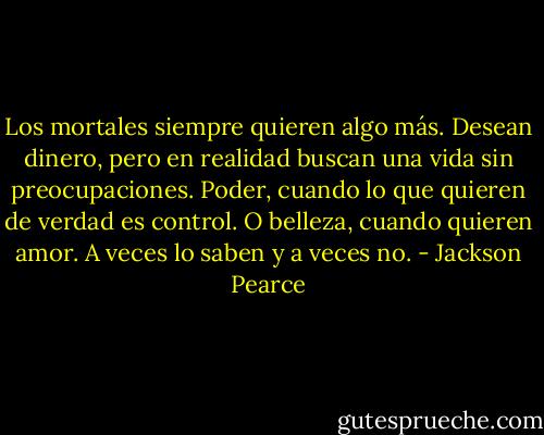 Los mortales siempre quieren algo más. Desean dinero, pero en realidad buscan una vida sin preocupaciones. Poder, cuando lo que quieren de verdad es control. O belleza, cuando quieren amor. A veces lo saben y a veces no. - Jackson Pearce