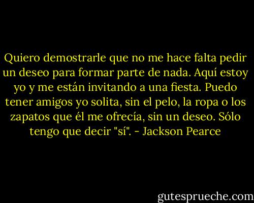 Quiero demostrarle que no me hace falta pedir un deseo para formar parte de nada. Aquí estoy yo y me están invitando a una fiesta. Puedo tener amigos yo solita, sin el pelo, la ropa o los zapatos que él me ofrecía, sin un deseo. Sólo tengo que decir "sí". - Jackson Pearce