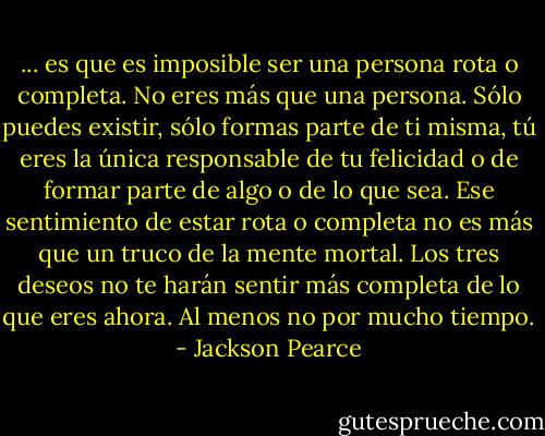 ... es que es imposible ser una persona rota o completa. No eres más que una persona. Sólo puedes existir, sólo formas parte de ti misma, tú eres la única responsable de tu felicidad o de formar parte de algo o de lo que sea. Ese sentimiento de estar rota o completa no es más que un truco de la mente mortal. Los tres deseos no te harán sentir más completa de lo que eres ahora. Al menos no por mucho tiempo. - Jackson Pearce