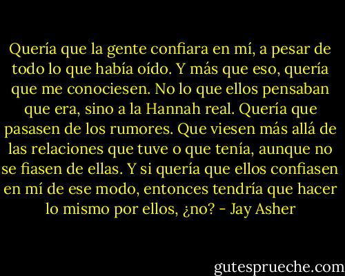 Quería que la gente confiara en mí, a pesar de todo lo que había oído. Y más que eso, quería que me conociesen. No lo que ellos pensaban que era, sino a la Hannah real. Quería que pasasen de los rumores. Que viesen más allá de las relaciones que tuve o que tenía, aunque no se fiasen de ellas. Y si quería que ellos confiasen en mí de ese modo, entonces tendría que hacer lo mismo por ellos, ¿no? - Jay Asher