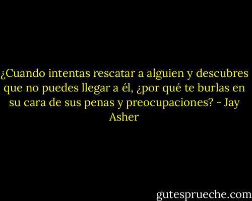 ¿Cuando intentas rescatar a alguien y descubres que no puedes llegar a él, ¿por qué te burlas en su cara de sus penas y preocupaciones? - Jay Asher