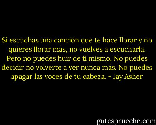 Si escuchas una canción que te hace llorar y no quieres llorar más, no vuelves a escucharla.<br />Pero no puedes huir de ti mismo. No puedes decidir no volverte a ver nunca más. No puedes apagar las voces de tu cabeza. - Jay Asher