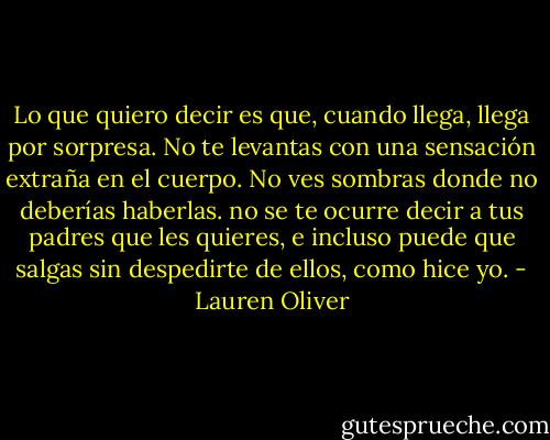 Lo que quiero decir es que, cuando llega, llega por sorpresa. No te levantas con una sensación extraña en el cuerpo. No ves sombras donde no deberías haberlas. no se te ocurre decir a tus padres que les quieres, e incluso puede que salgas sin despedirte de ellos, como hice yo. - Lauren Oliver