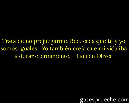 Trata de no prejuzgarme. Recuerda que tú y yo somos iguales. <br />Yo también creía que mi vida iba a durar eternamente. - Lauren Oliver