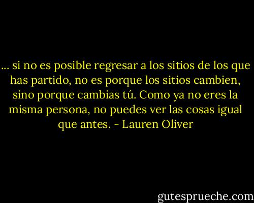 ... si no es posible regresar a los sitios de los que has partido, no es porque los sitios cambien, sino porque cambias tú. Como ya no eres la misma persona, no puedes ver las cosas igual que antes. - Lauren Oliver