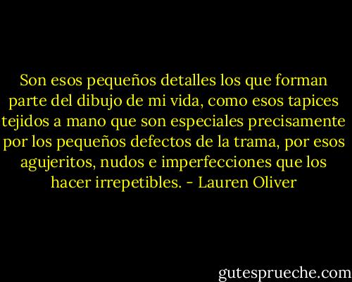 Son esos pequeños detalles los que forman parte del dibujo de mi vida, como esos tapices tejidos a mano que son especiales precisamente por los pequeños defectos de la trama, por esos agujeritos, nudos e imperfecciones que los hacer irrepetibles. - Lauren Oliver