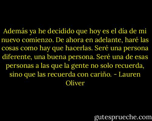 Además ya he decidido que hoy es el día de mi nuevo comienzo. De ahora en adelante, haré las cosas como hay que hacerlas. Seré una persona diferente, una buena persona. Seré una de esas personas a las que la gente no solo recuerda, sino que las recuerda con cariño. - Lauren Oliver
