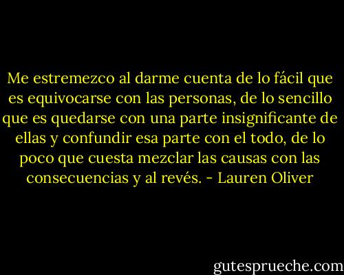 Me estremezco al darme cuenta de lo fácil que es equivocarse con las personas, de lo sencillo que es quedarse con una parte insignificante de ellas y confundir esa parte con el todo, de lo poco que cuesta mezclar las causas con las consecuencias y al revés. - Lauren Oliver