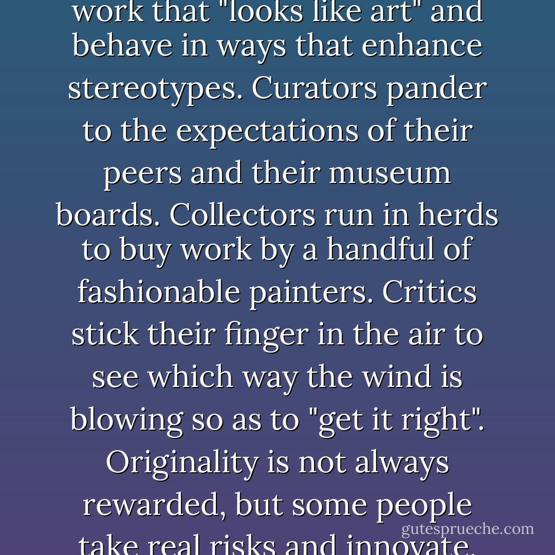 Although the art world reveres the unconventional, it is rife with conformity. Artists make work that "looks like art" and behave in ways that enhance stereotypes. Curators pander to the expectations of their peers and their museum boards. Collectors run in herds to buy work by a handful of fashionable painters. Critics stick their finger in the air to see which way the wind is blowing so as to "get it right". Originality is not always rewarded, but some people take real risks and innovate, which gives a raison d'être to the rest. - Sarah Thornton