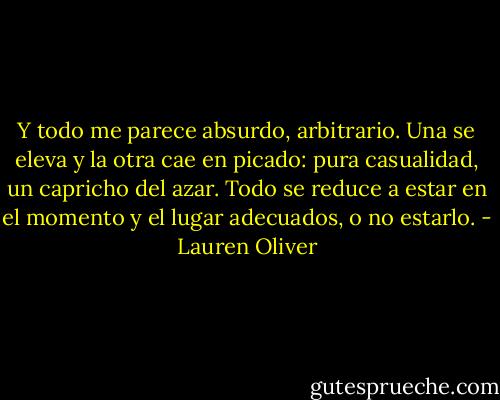 Y todo me parece absurdo, arbitrario. Una se eleva y la otra cae en picado: pura casualidad, un capricho del azar. Todo se reduce a estar en el momento y el lugar adecuados, o no estarlo. - Lauren Oliver
