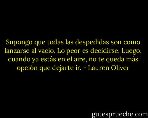 Supongo que todas las despedidas son como lanzarse al vacío. Lo peor es decidirse. Luego, cuando ya estás en el aire, no te queda más opción que dejarte ir. - Lauren Oliver