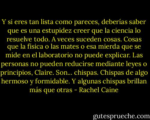 Y si eres tan lista como pareces, deberías saber que es una estupidez creer que la ciencia lo resuelve todo. A veces suceden cosas. Cosas que la física o las mates o esa mierda que se mide en el laboratorio no puede explicar. Las personas no pueden reducirse mediante leyes o principios, Claire. Son... chispas. Chispas de algo hermoso y formidable. Y algunas chispas brillan más que otras - Rachel Caine