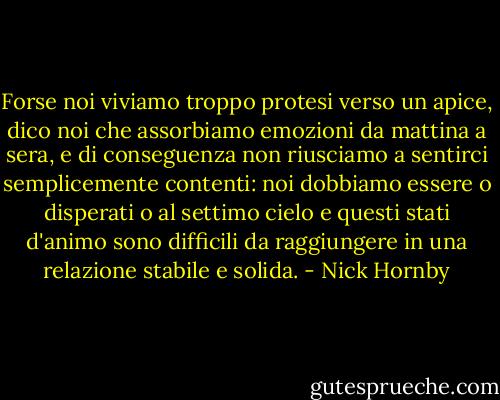 Forse noi viviamo troppo protesi verso un apice, dico noi che assorbiamo emozioni da mattina a sera, e di conseguenza non riusciamo a sentirci semplicemente contenti: noi dobbiamo essere o disperati o al settimo cielo e questi stati d'animo sono difficili da raggiungere in una relazione stabile e solida. - Nick Hornby