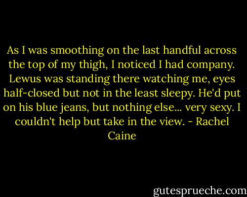 As I was smoothing on the last handful across the top of my thigh, I noticed I had company. Lewus was standing there watching me, eyes half-closed but not in the least sleepy. He'd put on his blue jeans, but nothing else... very sexy.<br />I couldn't help but take in the view. - Rachel Caine