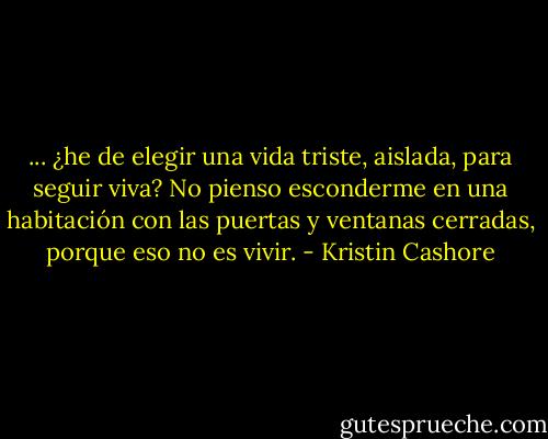 ... ¿he de elegir una vida triste, aislada, para seguir viva? No pienso esconderme en una habitación con las puertas y ventanas cerradas, porque eso no es vivir. - Kristin Cashore