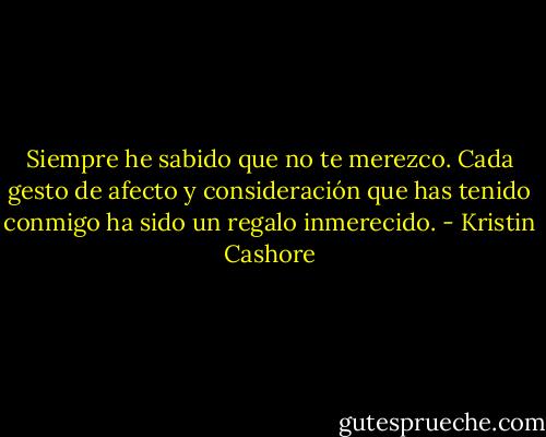 Siempre he sabido que no te merezco. Cada gesto de afecto y consideración que has tenido conmigo ha sido un regalo inmerecido. - Kristin Cashore