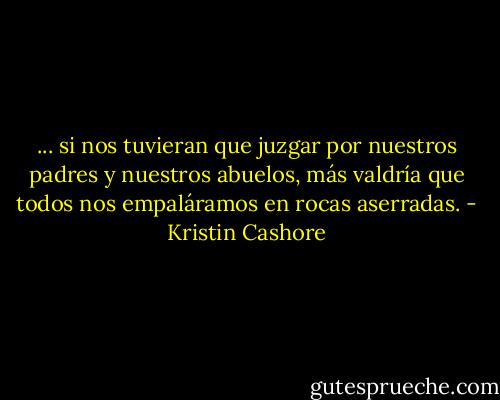 ... si nos tuvieran que juzgar por nuestros padres y nuestros abuelos, más valdría que todos nos empaláramos en rocas aserradas. - Kristin Cashore