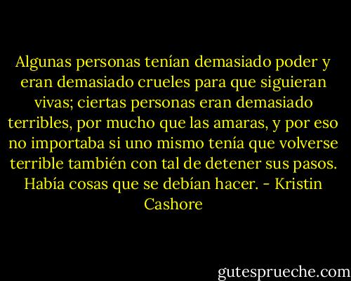 Algunas personas tenían demasiado poder y eran demasiado crueles para que siguieran vivas; ciertas personas eran demasiado terribles, por mucho que las amaras, y por eso no importaba si uno mismo tenía que volverse terrible también con tal de detener sus pasos. Había cosas que se debían hacer. - Kristin Cashore