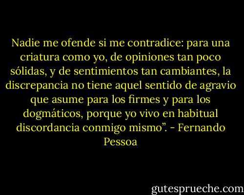 Nadie me ofende si me contradice: para una criatura como yo, de opiniones tan poco sólidas, y de sentimientos tan cambiantes, la discrepancia no tiene aquel sentido de agravio que asume para los firmes y para los dogmáticos, porque yo vivo en habitual discordancia conmigo mismo”. - Fernando Pessoa