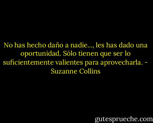 No has hecho daño a nadie..., les has dado una oportunidad. Sólo tienen que ser lo suficientemente valientes para aprovecharla. - Suzanne Collins