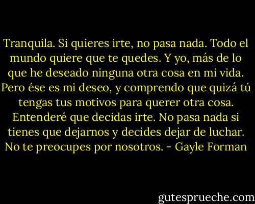 Tranquila. Si quieres irte, no pasa nada. Todo el mundo quiere que te quedes. Y yo, más de lo que he deseado ninguna otra cosa en mi vida. Pero ése es mi deseo, y comprendo que quizá tú tengas tus motivos para querer otra cosa. Entenderé que decidas irte. No pasa nada si tienes que dejarnos y decides dejar de luchar. No te preocupes por nosotros. - Gayle Forman