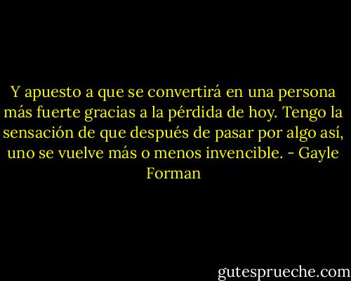Y apuesto a que se convertirá en una persona más fuerte gracias a la pérdida de hoy. Tengo la sensación de que después de pasar por algo así, uno se vuelve más o menos invencible. - Gayle Forman