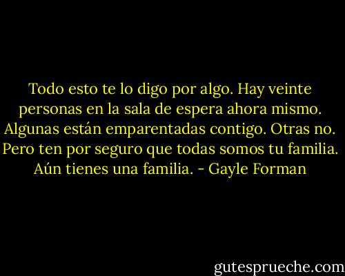 Todo esto te lo digo por algo. Hay veinte personas en la sala de espera ahora mismo. Algunas están emparentadas contigo. Otras no. Pero ten por seguro que todas somos tu familia. Aún tienes una familia. - Gayle Forman