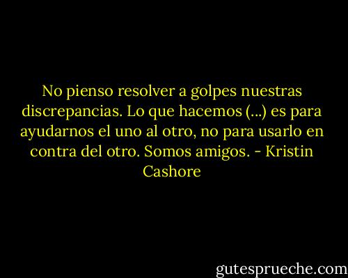 No pienso resolver a golpes nuestras discrepancias. Lo que hacemos (...) es para ayudarnos el uno al otro, no para usarlo en contra del otro. Somos amigos. - Kristin Cashore