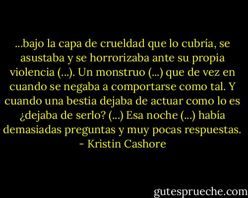 ...bajo la capa de crueldad que lo cubría, se asustaba y se horrorizaba ante su propia violencia (...). Un monstruo (...) que de vez en cuando se negaba a comportarse como tal. Y cuando una bestia dejaba de actuar como lo es ¿dejaba de serlo? (...) Esa noche (...) había demasiadas preguntas y muy pocas respuestas. - Kristin Cashore