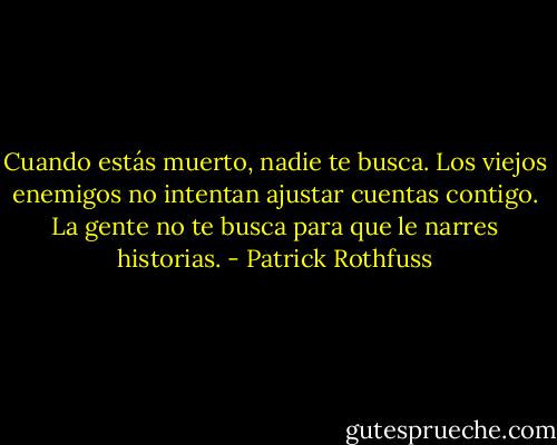 Cuando estás muerto, nadie te busca. Los viejos enemigos no intentan ajustar cuentas contigo. La gente no te busca para que le narres historias. - Patrick Rothfuss