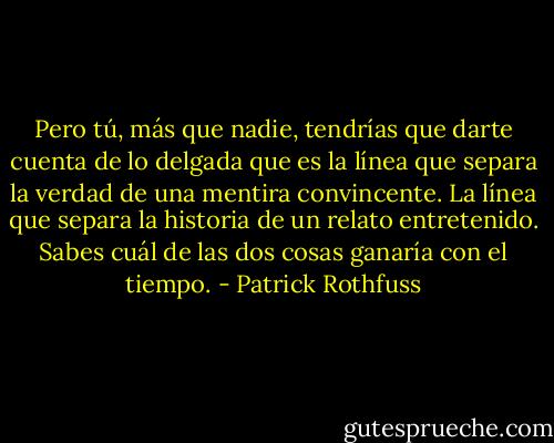 Pero tú, más que nadie, tendrías que darte cuenta de lo delgada que es la línea que separa la verdad de una mentira convincente. La línea que separa la historia de un relato entretenido. Sabes cuál de las dos cosas ganaría con el tiempo. - Patrick Rothfuss