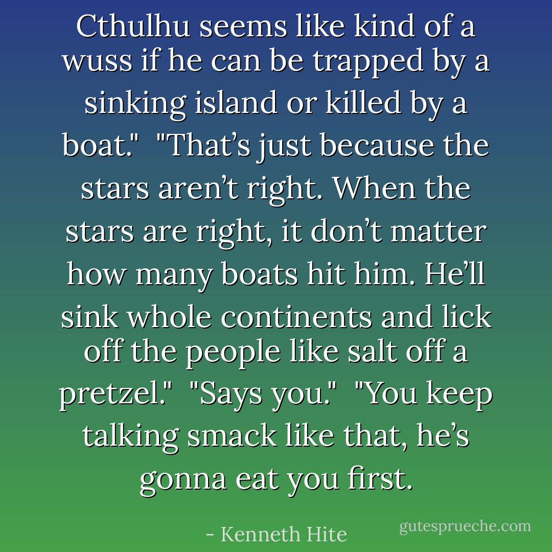 Cthulhu seems like kind of a wuss if he can be trapped by a sinking island or killed by a boat."<br /><br />"That’s just because the stars aren’t right. When the stars are right, it don’t matter how many boats hit him. He’ll sink whole continents and lick off the people like salt off a pretzel."<br /><br />"Says you."<br /><br />"You keep talking smack like that, he’s gonna eat you first. - Kenneth Hite