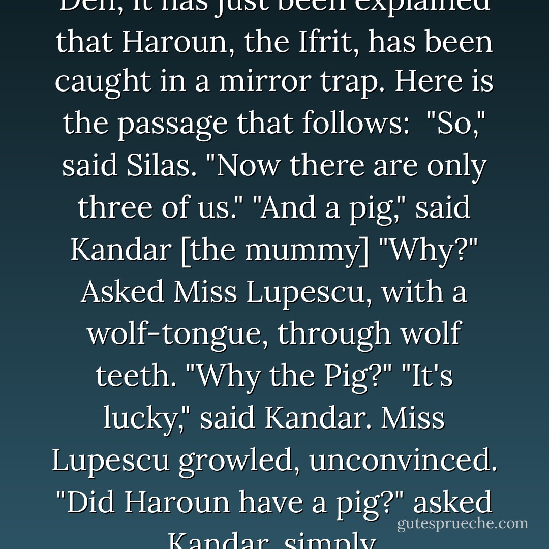 Traveling through the Dragon's Den, it has just been explained that Haroun, the Ifrit, has been caught in a mirror trap. Here is the passage that follows:<br /><br />"So," said Silas. "Now there are only three of us."<br />"And a pig," said Kandar [the mummy]<br />"Why?" Asked Miss Lupescu, with a wolf-tongue, through wolf teeth. "Why the Pig?"<br />"It's lucky," said Kandar.<br />Miss Lupescu growled, unconvinced.<br />"Did Haroun have a pig?" asked Kandar, simply. - Neil Gaiman