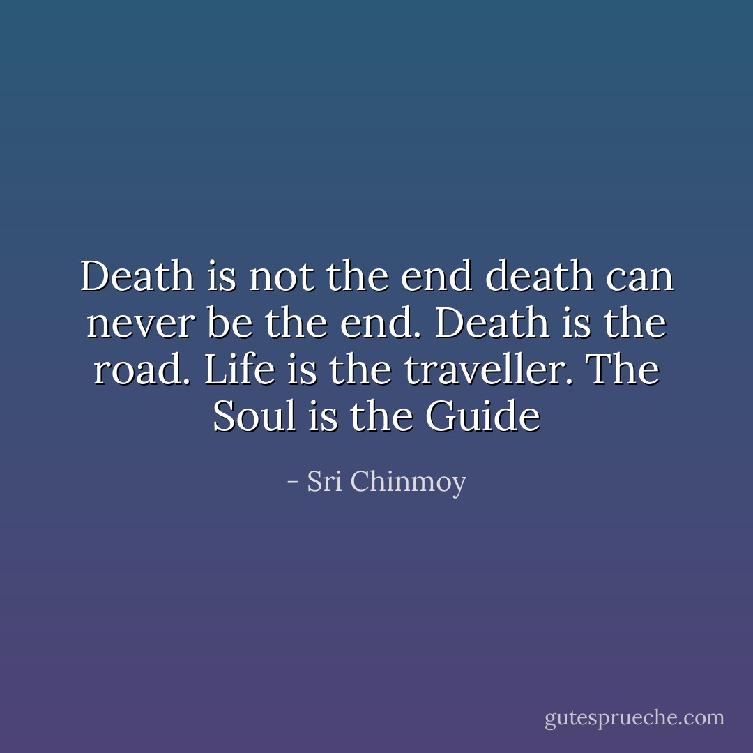 Death is not the end death can never be the end. Death is the road. Life is the traveller. The Soul is the Guide - Sri Chinmoy
