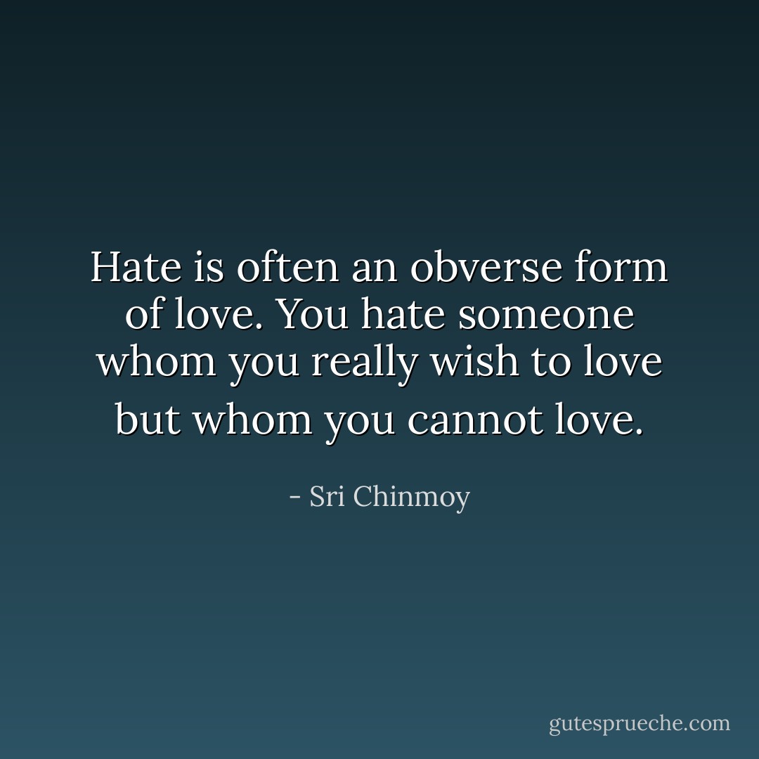 Hate is often an obverse form of love.<br />You hate someone whom you really wish to love but whom you cannot love. - Sri Chinmoy