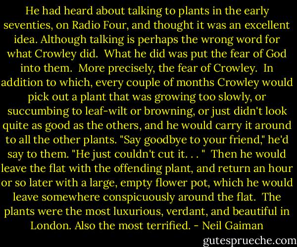 He had heard about talking to plants in the early seventies, on Radio Four, and thought it was an excellent idea. Although talking is perhaps the wrong word for what Crowley did.<br /> What he did was put the fear of God into them.<br /> More precisely, the fear of Crowley.<br /> In addition to which, every couple of months Crowley would pick out a plant that was growing too slowly, or succumbing to leaf-wilt or browning, or just didn't look quite as good as the others, and he would carry it around to all the other plants. "Say goodbye to your friend," he'd say to them. "He just couldn't cut it. . . "<br /> Then he would leave the flat with the offending plant, and return an hour or so later with a large, empty flower pot, which he would leave somewhere conspicuously around the flat.<br /> The plants were the most luxurious, verdant, and beautiful in London. Also the most terrified. - Neil Gaiman